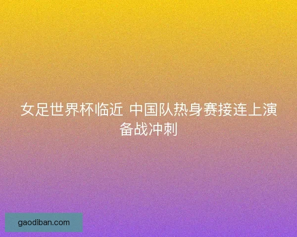 女足世界杯临近 中国队热身赛接连上演备战冲刺