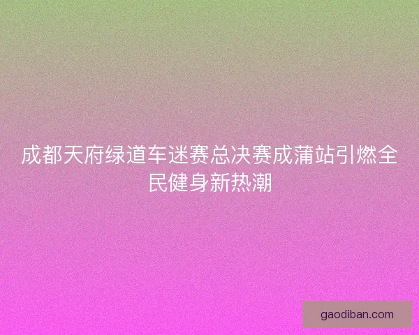 成都天府绿道车迷赛总决赛成蒲站引燃全民健身新热潮