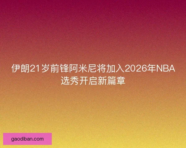 伊朗21岁前锋阿米尼将加入2026年NBA选秀开启新篇章