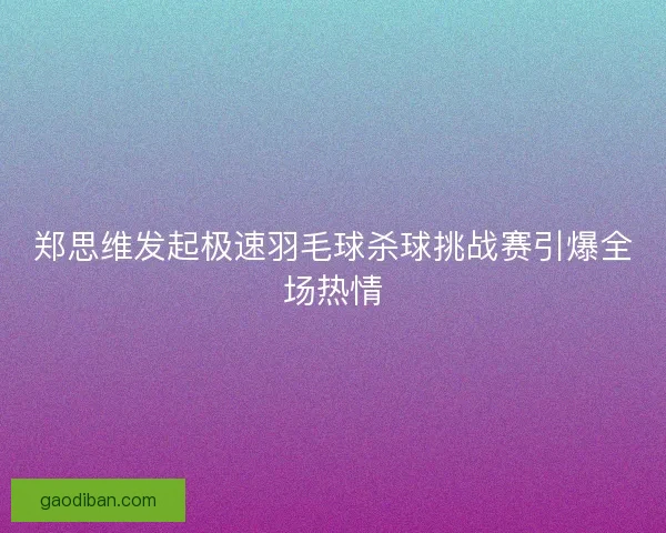 郑思维发起极速羽毛球杀球挑战赛引爆全场热情