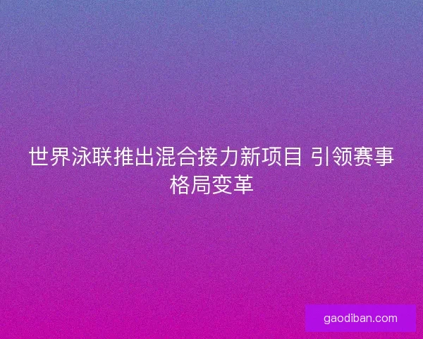世界泳联推出混合接力新项目 引领赛事格局变革