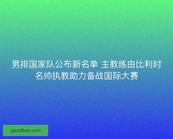 男排国家队公布新名单 主教练由比利时名帅执教助力备战国际大赛