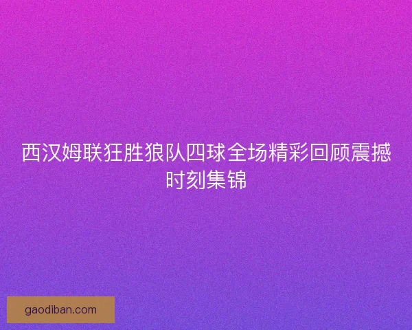 西汉姆联狂胜狼队四球全场精彩回顾震撼时刻集锦