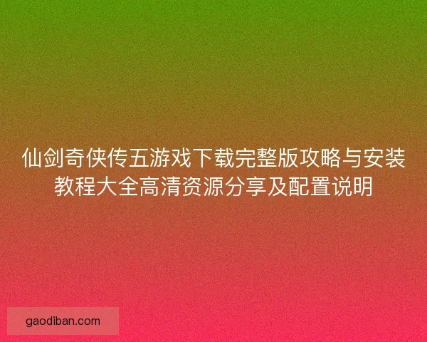 仙剑奇侠传五游戏下载完整版攻略与安装教程大全高清资源分享及配置说明