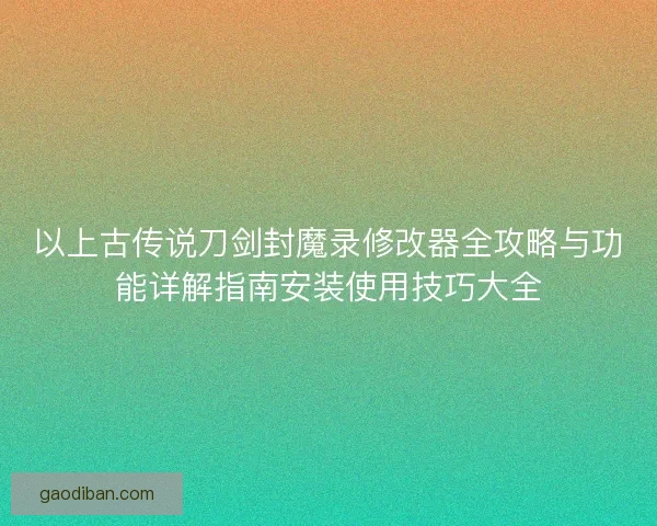 以上古传说刀剑封魔录修改器全攻略与功能详解指南安装使用技巧大全