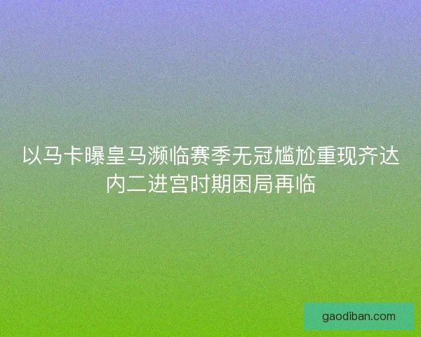 以马卡曝皇马濒临赛季无冠尴尬重现齐达内二进宫时期困局再临